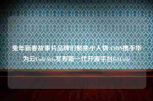 兔年新春故事片品牌们聚焦小人物-CSDN携手华为云CodeArts发布新一代开源平台GitCode