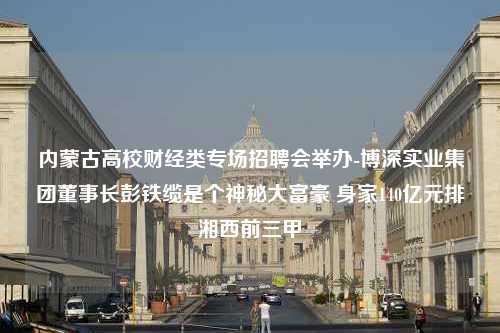 内蒙古高校财经类专场招聘会举办-博深实业集团董事长彭铁缆是个神秘大富豪 身家140亿元排湘西前三甲