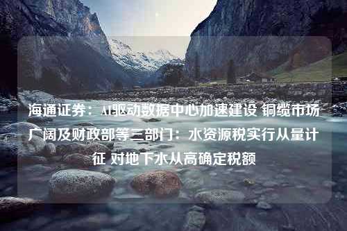 海通证券：AI驱动数据中心加速建设 铜缆市场广阔及财政部等三部门：水资源税实行从量计征 对地下水从高确定税额