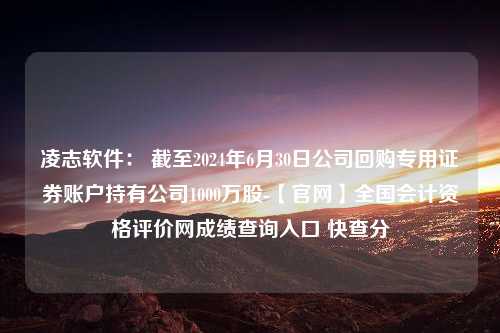 凌志软件： 截至2024年6月30日公司回购专用证券账户持有公司1000万股-【官网】全国会计资格评价网成绩查询入口 快查分