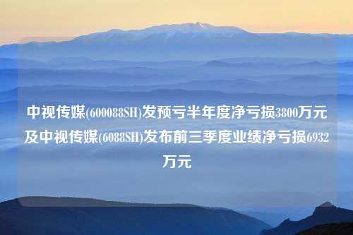 中视传媒(600088SH)发预亏半年度净亏损3800万元及中视传媒(6088SH)发布前三季度业绩净亏损6932万元