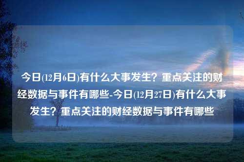 今日(12月6日)有什么大事发生？重点关注的财经数据与事件有哪些-今日(12月27日)有什么大事发生？重点关注的财经数据与事件有哪些