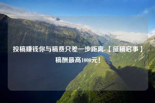 投稿赚钱你与稿费只差一步距离-【征稿启事】稿酬最高1000元！