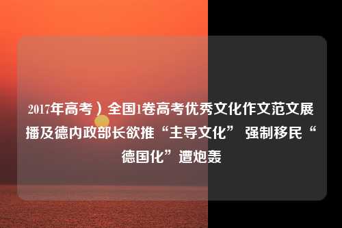 2017年高考）全国1卷高考优秀文化作文范文展播及德内政部长欲推“主导文化” 强制移民“德国化”遭炮轰