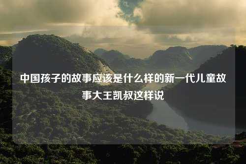 中国孩子的故事应该是什么样的新一代儿童故事大王凯叔这样说