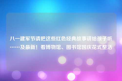 八一建军节请把这些红色经典故事讲给孩子听……及最新！看博物馆、图书馆国庆花式整活