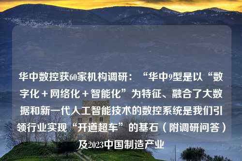 华中数控获60家机构调研：“华中9型是以“数字化＋网络化＋智能化”为特征、融合了大数据和新一代人工智能技术的数控系统是我们引领行业实现“开道超车”的基石（附调研问答）及2023中国制造产业