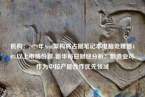 机构：2029年Arm架构将占据笔记本电脑处理器40%以上市场份额-新华每日财经分析：制造业可作为中拉产能合作优先领域