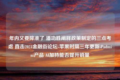 年内又要降准了 潘功胜阐释政策制定的三点考虑 直击2024金融街论坛-苹果时隔三年更新iPadmini产品 AI加持能否提升销量