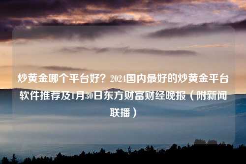 炒黄金哪个平台好？2024国内最好的炒黄金平台软件推荐及1月30日东方财富财经晚报（附新闻联播）