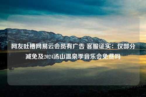 网友吐槽网易云会员有广告 客服证实：仅部分减免及2024汤山温泉季音乐会免费吗