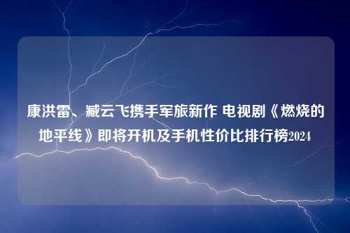 康洪雷、臧云飞携手军旅新作 电视剧《燃烧的地平线》即将开机及手机性价比排行榜2024