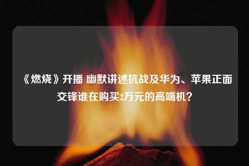 《燃烧》开播 幽默讲述抗战及华为、苹果正面交锋谁在购买2万元的高端机？