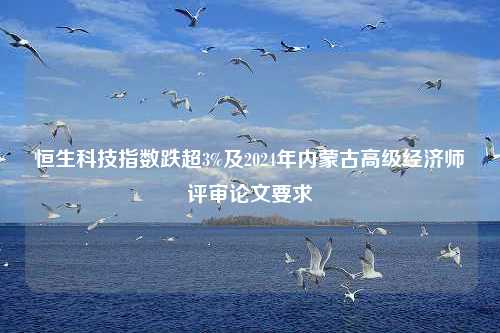 恒生科技指数跌超3%及2024年内蒙古高级经济师评审论文要求