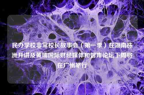 民办学校非常校长故事会（第一季）在湖南株洲开讲及黄埔国际财经媒体和智库论坛下周将在广州举行