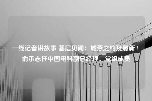 一线记者讲故事 基层见闻：城燕之约及履新 ! 俞承志任中国电科副总经理、党组成员