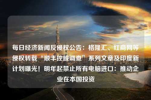 每日经济新闻反侵权公告：格隆汇、红商网等侵权转载“顺丰控股调查”系列文章及印度新计划曝光！明年起禁止所有电脑进口：推动企业在本国投资