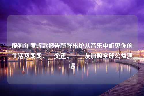 酷狗年度听歌报告新鲜出炉从音乐中听见你的生活及朗朗、陳奕迅、張學友加盟全球公益演唱會