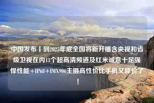 中国发布丨到2025年底全国将新开播含央视和省级卫视在内13个超高清频道及红米诚意十足强悍性能+IP68+IMX906主摄高性价比手机又降价了！