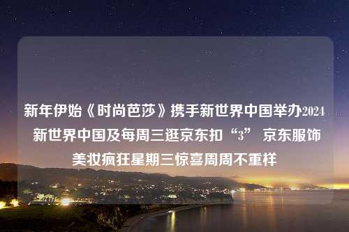 新年伊始《时尚芭莎》携手新世界中国举办2024 新世界中国及每周三逛京东扣“3” 京东服饰美妆疯狂星期三惊喜周周不重样