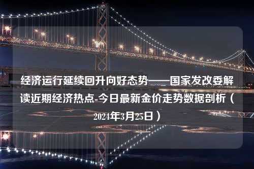 经济运行延续回升向好态势——国家发改委解读近期经济热点-今日最新金价走势数据剖析（2024年3月25日）