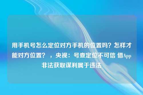 用手机号怎么定位对方手机的位置吗？怎样才能对方位置？ ，央视：号查定位不可信 借App非法获取谋利属于违法