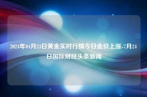 2024年04月23日黄金实时行情今日金价上涨-7月24日国际财经头条新闻