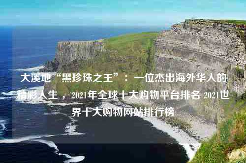 大溪地“黑珍珠之王”：一位杰出海外华人的精彩人生 ，2021年全球十大购物平台排名 2021世界十大购物网站排行榜