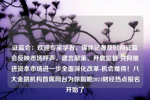 证监会：欢迎专家学者、媒体记者及时向证监会反映市场呼声、建言献策、开展监督 共同推进资本市场进一步全面深化改革-机会难得！八大金融机构首席同台为你前瞻2024财经热点报名开始了