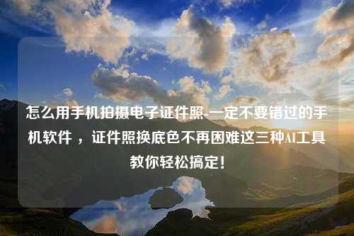 怎么用手机拍摄电子证件照-一定不要错过的手机软件 ，证件照换底色不再困难这三种AI工具教你轻松搞定！