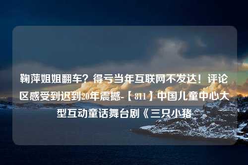 鞠萍姐姐翻车？得亏当年互联网不发达！评论区感受到迟到20年震撼-【811】中国儿童中心大型互动童话舞台剧《三只小猪