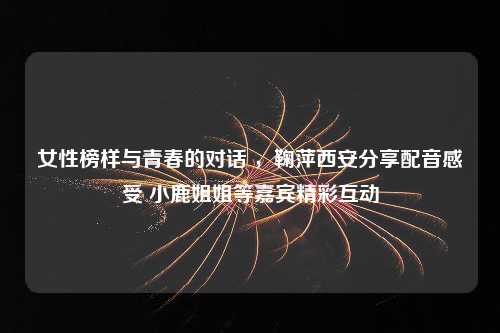 女性榜样与青春的对话 ，鞠萍西安分享配音感受 小鹿姐姐等嘉宾精彩互动