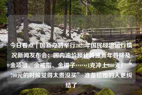 今日看点｜国新办将举行2023年国民经济运行情况新闻发布会；国内油价预计将迎新年首降及金项链、金戒指、金镯子……1克冲上800元！“700元的时候觉得太贵没买” 准备结婚的人更纠结了