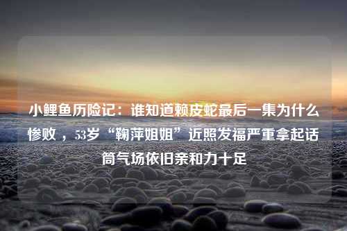 小鲤鱼历险记：谁知道赖皮蛇最后一集为什么惨败 ，53岁“鞠萍姐姐”近照发福严重拿起话筒气场依旧亲和力十足