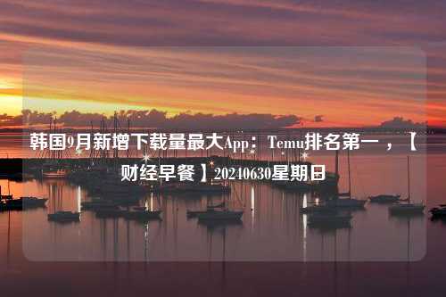 韩国9月新增下载量最大App：Temu排名第一 ，【财经早餐】20240630星期日