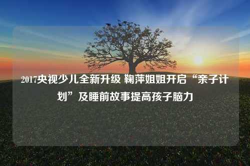 2017央视少儿全新升级 鞠萍姐姐开启“亲子计划”及睡前故事提高孩子脑力