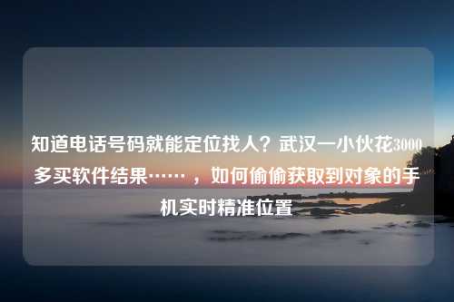 知道电话号码就能定位找人？武汉一小伙花3000多买软件结果…… ，如何偷偷获取到对象的手机实时精准位置