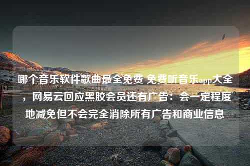 哪个音乐软件歌曲最全免费 免费听音乐app大全 ，网易云回应黑胶会员还有广告：会一定程度地减免但不会完全消除所有广告和商业信息