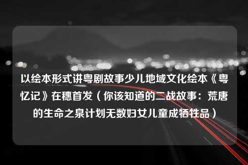 以绘本形式讲粤剧故事少儿地域文化绘本《粤忆记》在穗首发（你该知道的二战故事：荒唐的生命之泉计划无数妇女儿童成牺牲品）