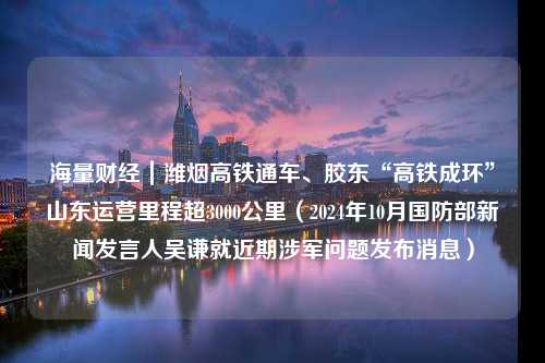 海量财经｜潍烟高铁通车、胶东“高铁成环”山东运营里程超3000公里（2024年10月国防部新闻发言人吴谦就近期涉军问题发布消息）