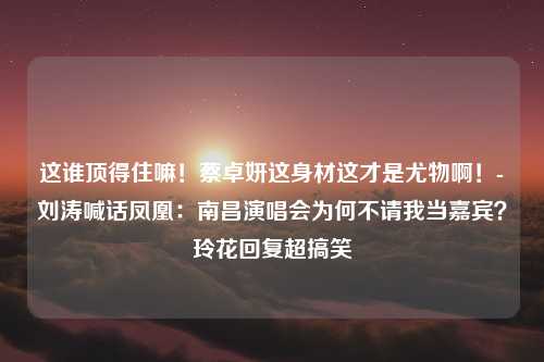 这谁顶得住嘛！蔡卓妍这身材这才是尤物啊！-刘涛喊话凤凰：南昌演唱会为何不请我当嘉宾？玲花回复超搞笑