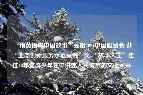 “用英语讲中国故事”亮相2021中国服贸会 获“业态创新服务示范案例”奖-“故事大王”走过40年这群少年在中讲述人民城市的文明风采