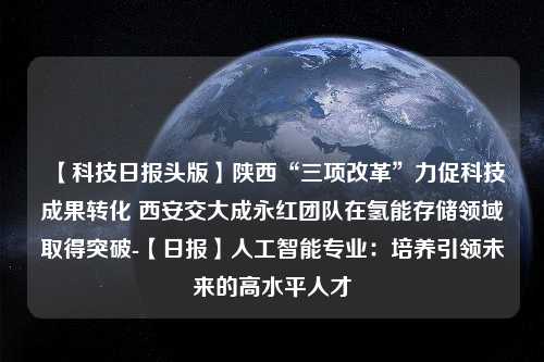 【科技日报头版】陕西“三项改革”力促科技成果转化 西安交大成永红团队在氢能存储领域取得突破-【日报】人工智能专业：培养引领未来的高水平人才