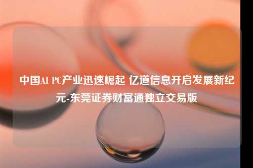 中国AI PC产业迅速崛起 亿道信息开启发展新纪元-东莞证券财富通独立交易版