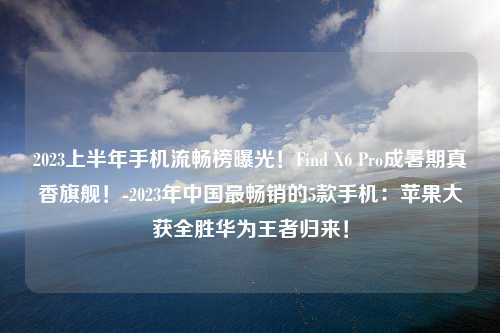 2023上半年手机流畅榜曝光！Find X6 Pro成暑期真香旗舰！-2023年中国最畅销的5款手机：苹果大获全胜华为王者归来！