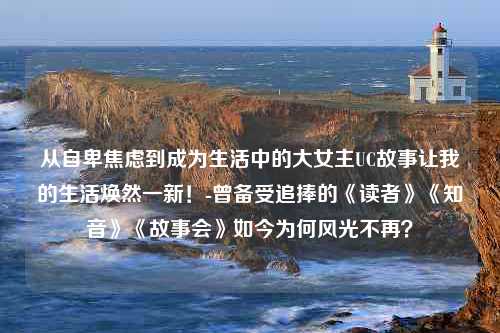 从自卑焦虑到成为生活中的大女主UC故事让我的生活焕然一新！-曾备受追捧的《读者》《知音》《故事会》如今为何风光不再？