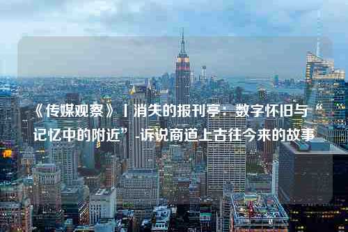 《传媒观察》丨消失的报刊亭：数字怀旧与“记忆中的附近”-诉说商道上古往今来的故事