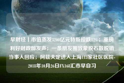 早财经丨市值蒸发3200亿元特斯拉跌12%；重磅利好财政部发声；一条朋友圈致蒙脱石散脱销当事人回应；阿兹夫定进入上海113家社区医院-2018年10月26日FX168汇市早自习