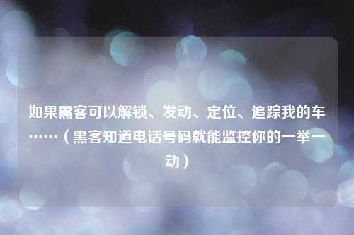 如果黑客可以解锁、发动、定位、追踪我的车……（黑客知道电话号码就能监控你的一举一动）