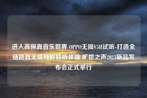 进入高保真音乐世界 OPPO无损V5H试听-打造全链路真无损纯粹聆听体验 旷世之声2023新品发布会正式举行